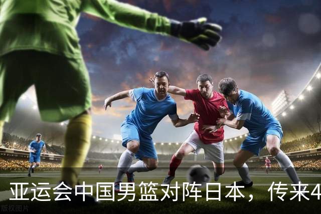 亚运会中国男篮对阵日本，传来4好消息和2坏消息，男篮赢球有望